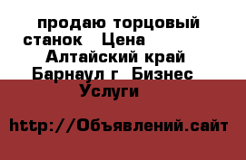 продаю торцовый станок › Цена ­ 35 000 - Алтайский край, Барнаул г. Бизнес » Услуги   
